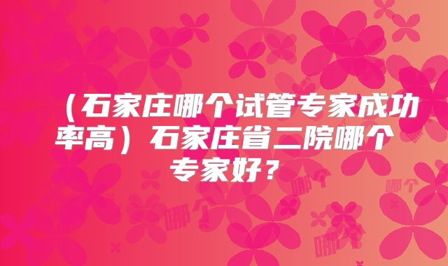 (石家庄哪个试管专家成功率高)石家庄省二院哪个专家好?