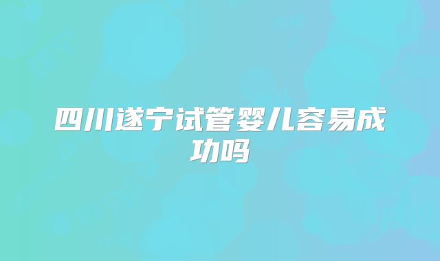 四川遂宁试管婴儿容易成功吗