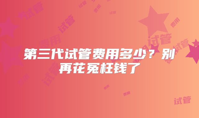 第三代试管费用多少？别再花冤枉钱了