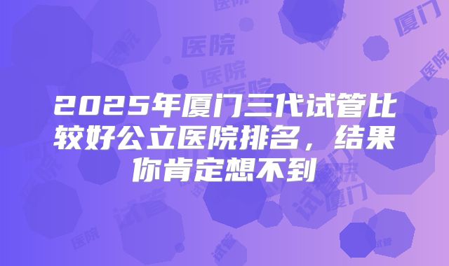 2025年厦门三代试管比较好公立医院排名,结果你肯定想不到