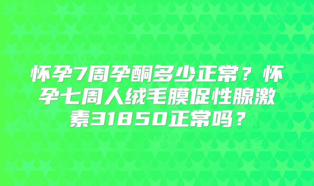 怀孕7周孕酮多少正常？怀孕七周人绒毛膜促性腺激素31850正常吗？