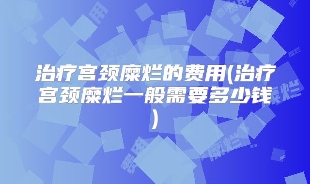 治疗宫颈糜烂的费用(治疗宫颈糜烂一般需要多少钱)