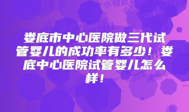 娄底市中心医院做三代试管婴儿的成功率有多少！娄底中心医院试管婴儿怎么样！
