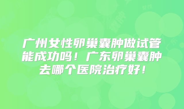 广州女性卵巢囊肿做试管能成功吗！广东卵巢囊肿去哪个医院治疗好！