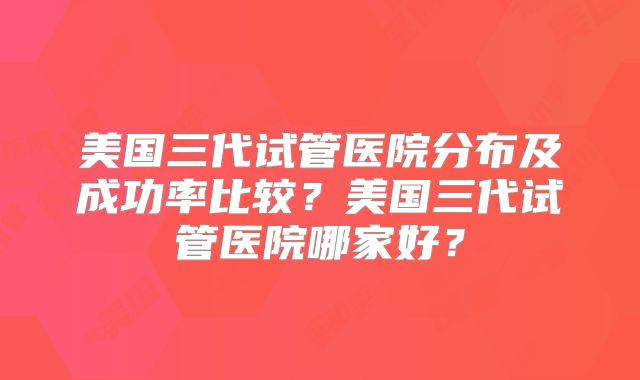 美国三代试管医院分布及成功率比较？美国三代试管医院哪家好？