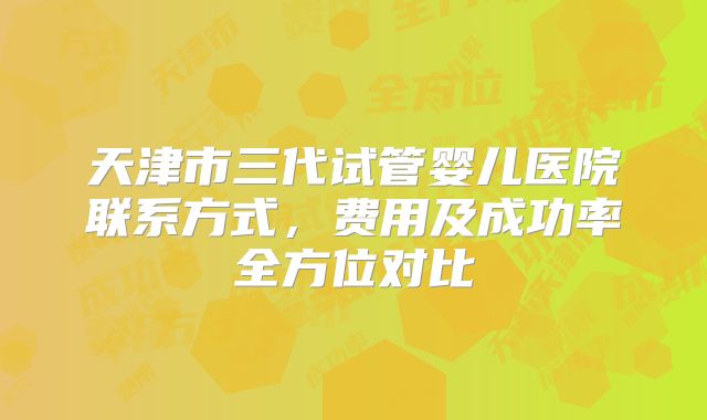 天津市三代试管婴儿医院联系方式，费用及成功率全方位对比