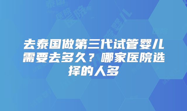 去泰国做第三代试管婴儿需要去多久？哪家医院选择的人多