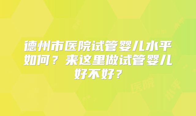 德州市医院试管婴儿水平如何？来这里做试管婴儿好不好？