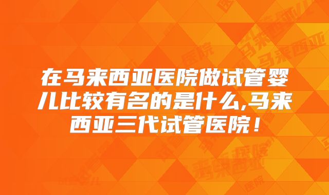 在马来西亚医院做试管婴儿比较有名的是什么,马来西亚三代试管医院!