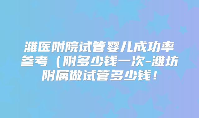 潍医附院试管婴儿成功率参考（附多少钱一次-潍坊附属做试管多少钱！