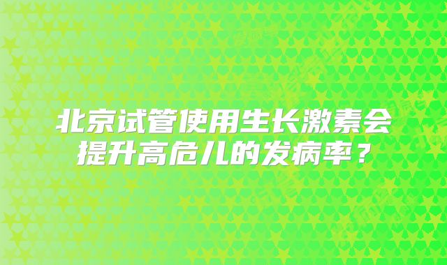 北京试管使用生长激素会提升高危儿的发病率？