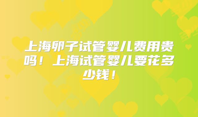 上海卵子试管婴儿费用贵吗!上海试管婴儿要花多少钱!