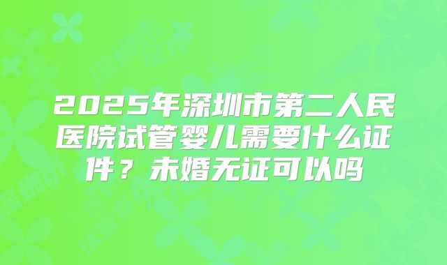 2025年深圳市第二人民医院试管婴儿需要什么证件?未婚无证可以吗
