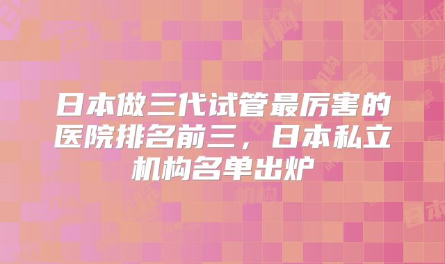 日本做三代试管最厉害的医院排名前三,日本私立机构名单出炉