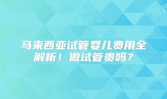 马来西亚试管婴儿费用全解析!做试管贵吗?