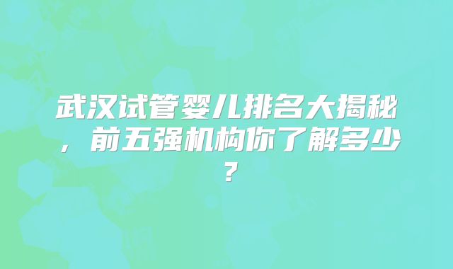 武汉试管婴儿排名大揭秘,前五强机构你了解多少?