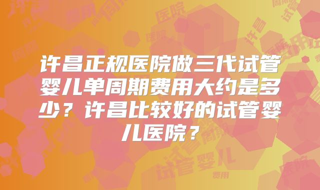 许昌正规医院做三代试管婴儿单周期费用大约是多少？许昌比较好的试管婴儿医院？