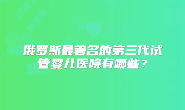 俄罗斯最著名的第三代试管婴儿医院有哪些?