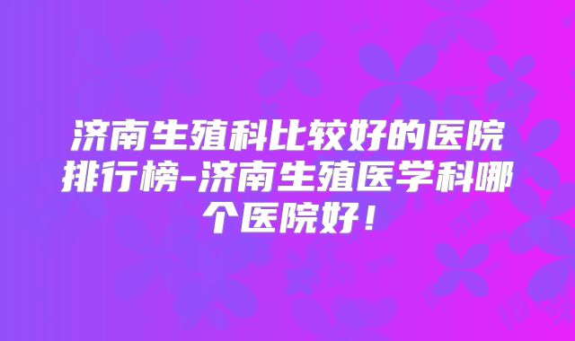 济南生殖科比较好的医院排行榜-济南生殖医学科哪个医院好！
