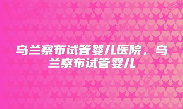 乌兰察布试管婴儿医院，乌兰察布试管婴儿