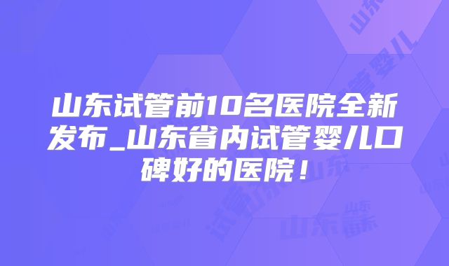 山东试管前10名医院全新发布_山东省内试管婴儿口碑好的医院!