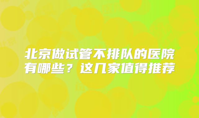北京做试管不排队的医院有哪些？这几家值得推荐