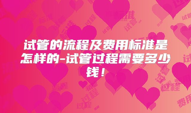 试管的流程及费用标准是怎样的-试管过程需要多少钱！