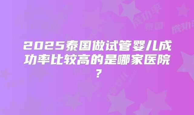 2025泰国做试管婴儿成功率比较高的是哪家医院？