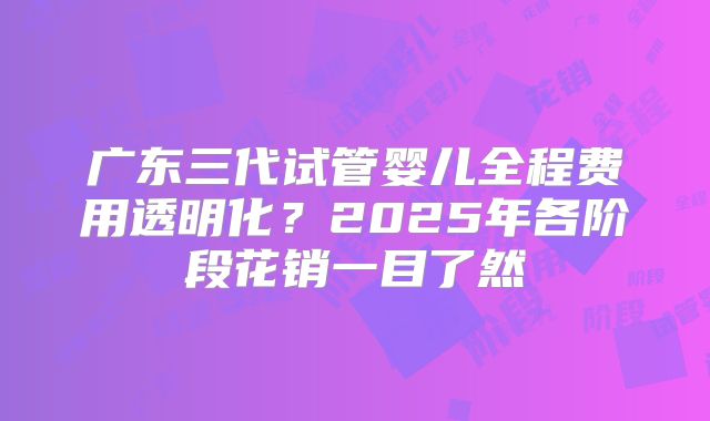 广东三代试管婴儿全程费用透明化？2025年各阶段花销一目了然