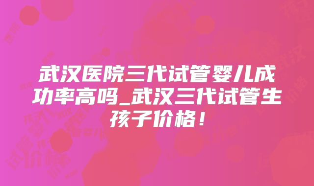 武汉医院三代试管婴儿成功率高吗_武汉三代试管生孩子价格！
