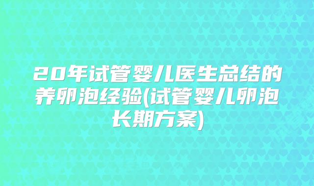 20年试管婴儿医生总结的养卵泡经验(试管婴儿卵泡长期方案)