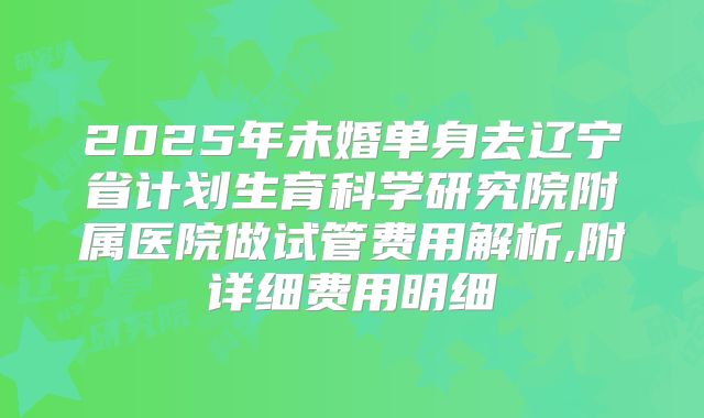 2025年未婚单身去辽宁省计划生育科学研究院附属医院做试管费用解析,附详细费用明细