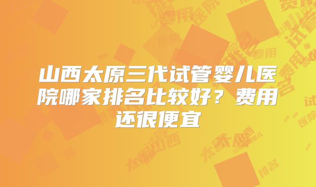 山西太原三代试管婴儿医院哪家排名比较好?费用还很便宜