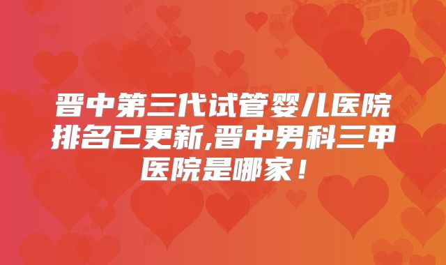 晋中第三代试管婴儿医院排名已更新,晋中男科三甲医院是哪家!