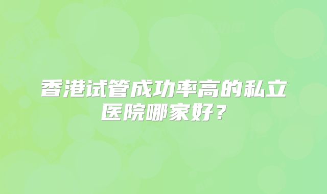 香港试管成功率高的私立医院哪家好?