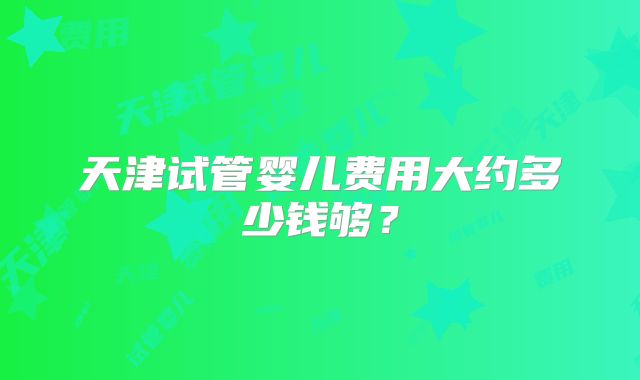 天津试管婴儿费用大约多少钱够？