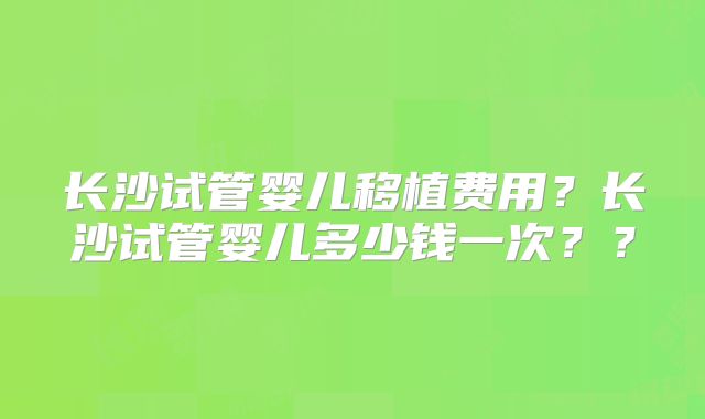 长沙试管婴儿移植费用？长沙试管婴儿多少钱一次？？
