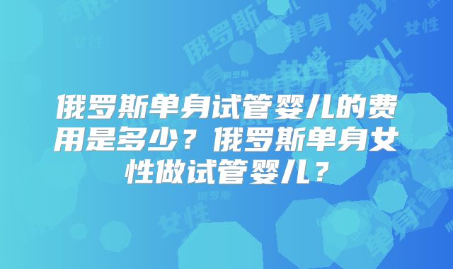俄罗斯单身试管婴儿的费用是多少?俄罗斯单身女性做试管婴儿?
