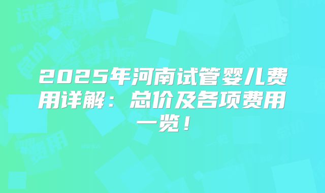 2025年河南试管婴儿费用详解：总价及各项费用一览！