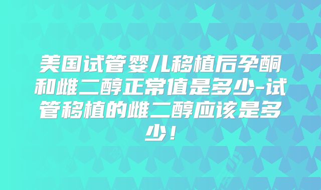 美国试管婴儿移植后孕酮和雌二醇正常值是多少-试管移植的雌二醇应该是多少!