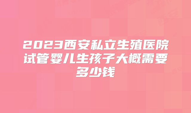 2023西安私立生殖医院试管婴儿生孩子大概需要多少钱
