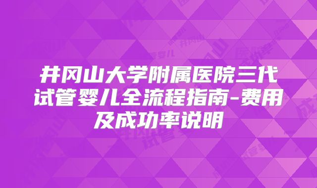 井冈山大学附属医院三代试管婴儿全流程指南-费用及成功率说明