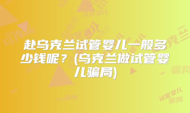 赴乌克兰试管婴儿一般多少钱呢？(乌克兰做试管婴儿骗局)