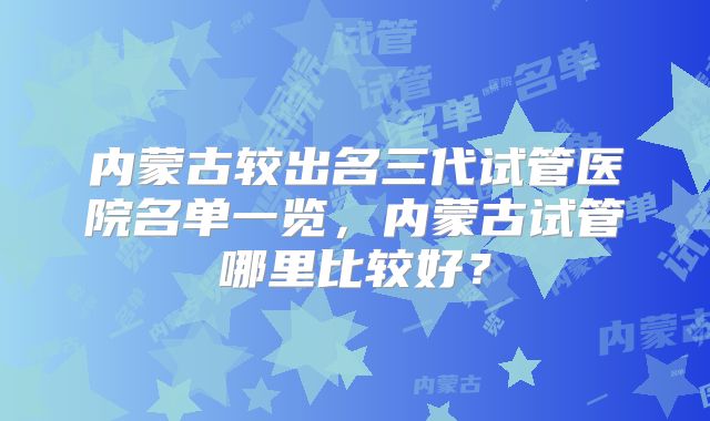 内蒙古较出名三代试管医院名单一览,内蒙古试管哪里比较好?