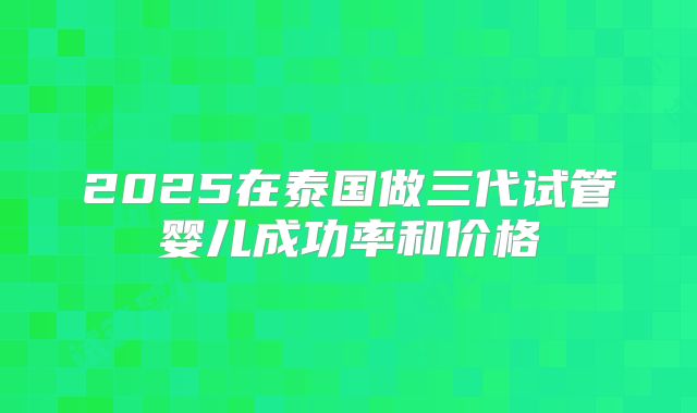 2025在泰国做三代试管婴儿成功率和价格