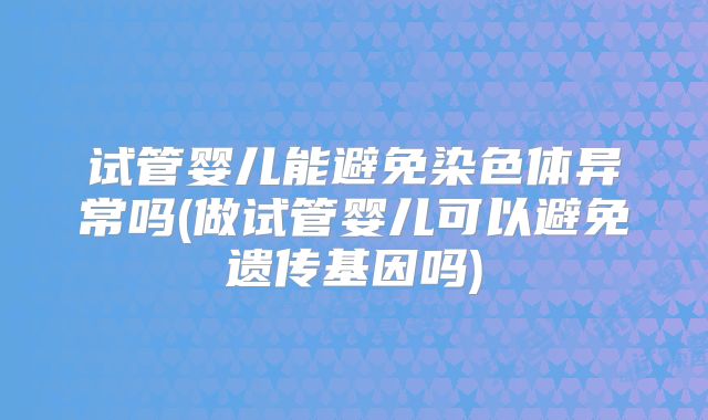 试管婴儿能避免染色体异常吗(做试管婴儿可以避免遗传基因吗)