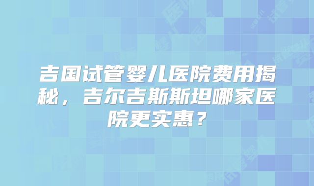 吉国试管婴儿医院费用揭秘,吉尔吉斯斯坦哪家医院更实惠?
