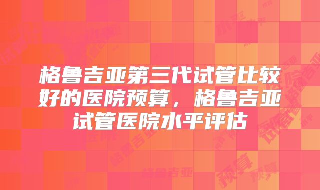格鲁吉亚第三代试管比较好的医院预算，格鲁吉亚试管医院水平评估