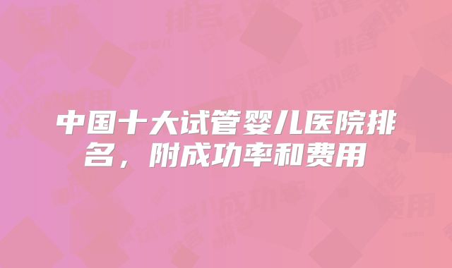 中国十大试管婴儿医院排名，附成功率和费用