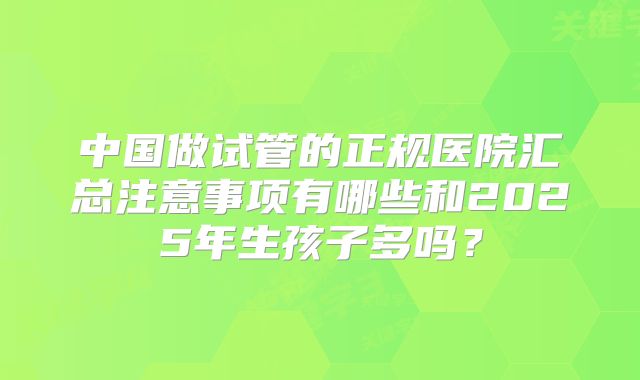 中国做试管的正规医院汇总注意事项有哪些和2025年生孩子多吗?